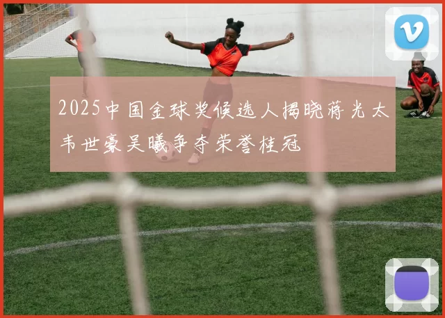 2025中国金球奖候选人揭晓蒋光太韦世豪吴曦争夺荣誉桂冠