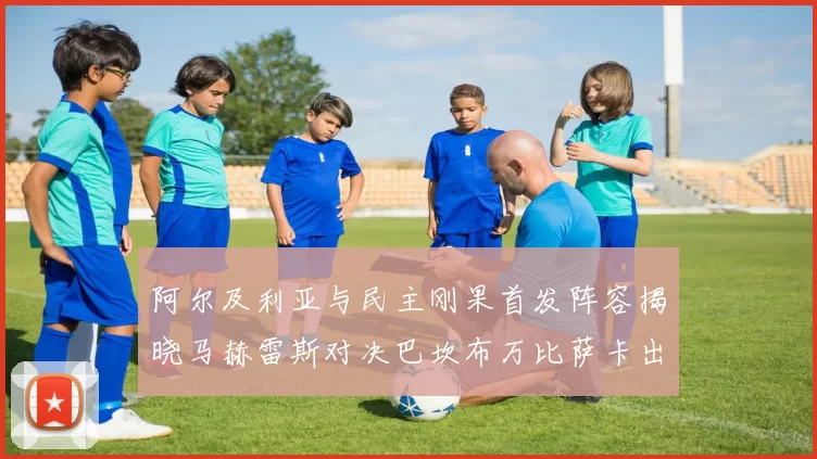 阿尔及利亚与民主刚果首发阵容揭晓马赫雷斯对决巴坎布万比萨卡出战