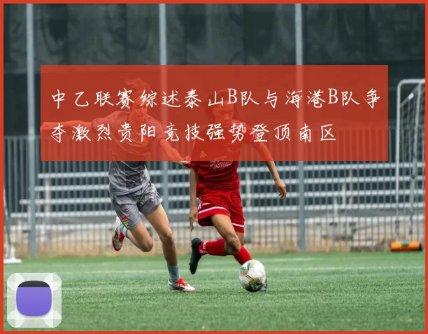 中乙联赛综述泰山B队与海港B队争夺激烈贵阳竞技强势登顶南区