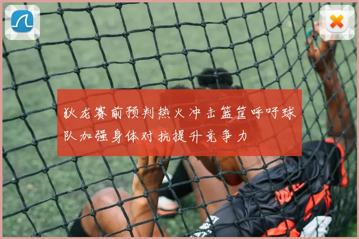 狄龙赛前预判热火冲击篮筐呼吁球队加强身体对抗提升竞争力