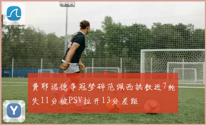 费耶诺德争冠梦碎范佩西执教近7轮失11分被PSV拉开13分差距