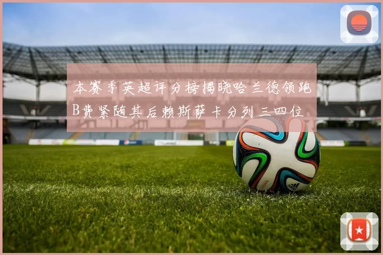 本赛季英超评分榜揭晓哈兰德领跑B费紧随其后赖斯萨卡分列三四位