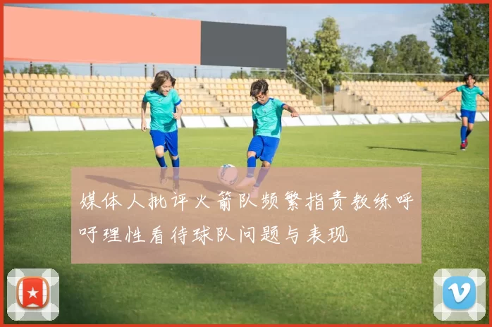 媒体人批评火箭队频繁指责教练呼吁理性看待球队问题与表现