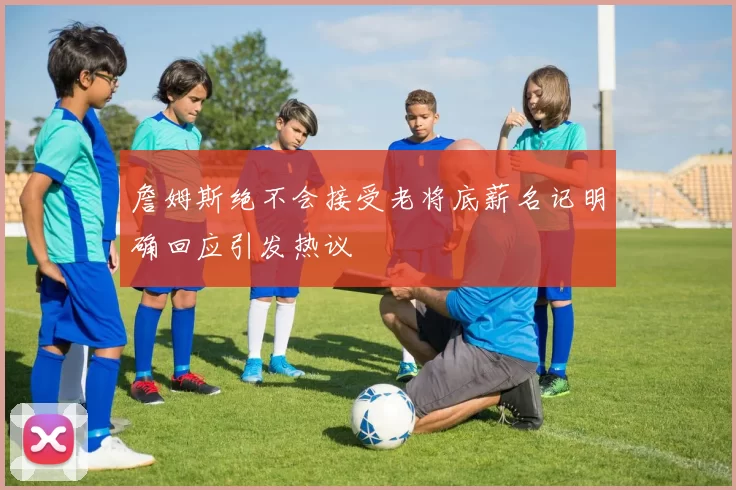 詹姆斯绝不会接受老将底薪名记明确回应引发热议